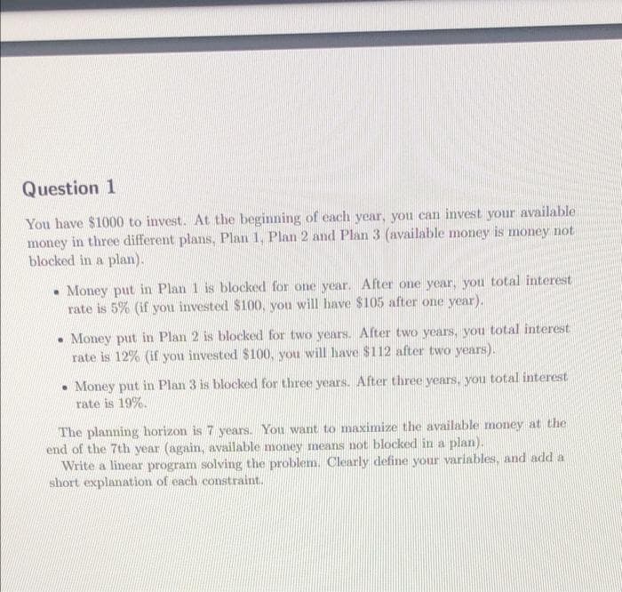 Question 1
You have $1000 to invest. At the beginning of each year, you can invest your available
money in three different plans, Plan 1, Plan 2 and Plan 3 (available money is money not
blocked in a plan).
Money put in Plan 1 is blocked for one year. After one year, you total interest
rate is 5% (if you invested $100, you will have $105 after one year).
• Money put in Plan 2 is blocked for two years. After two years, you total interest
rate is 12% (if you invested $100, you will have $112 after two years).
• Money put in Plan 3 is blocked for three years. After three years, you total interest
rate is 19%.
The planning horizon is 7 years. You want to maximize the available money at the
end of the 7th year (again, available money means not blocked in a plan).
Write a linear program solving the problem. Clearly define your variables, and add a
short explanation of each constraint.
