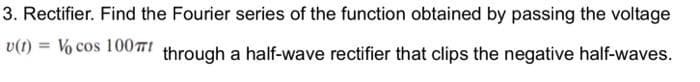 3. Rectifier. Find the Fourier series of the function obtained by passing the voltage
v(1) =
Vo cos 100TI
through a half-wave rectifier that clips the negative half-waves.
