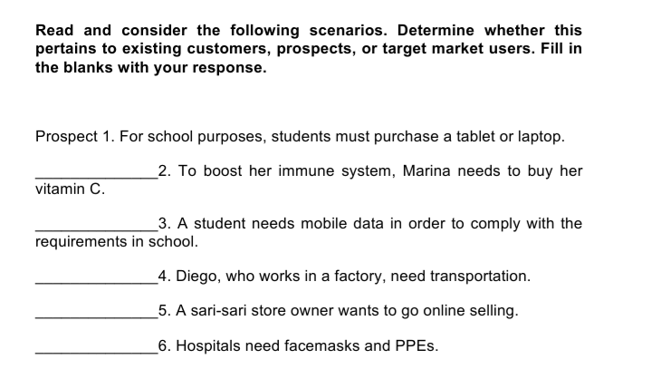 Read and consider the following scenarios. Determine whether this
pertains to existing customers, prospects, or target market users. Fill in
the blanks with your response.
Prospect 1. For school purposes, students must purchase a tablet or laptop.
_2. To boost her immune system, Marina needs to buy her
vitamin C.
3. A student needs mobile data in order to comply with the
requirements in school.
_4. Diego, who works in a factory, need transportation.
5. A sari-sari store owner wants to go online selling.
_6. Hospitals need facemasks and PPES.
