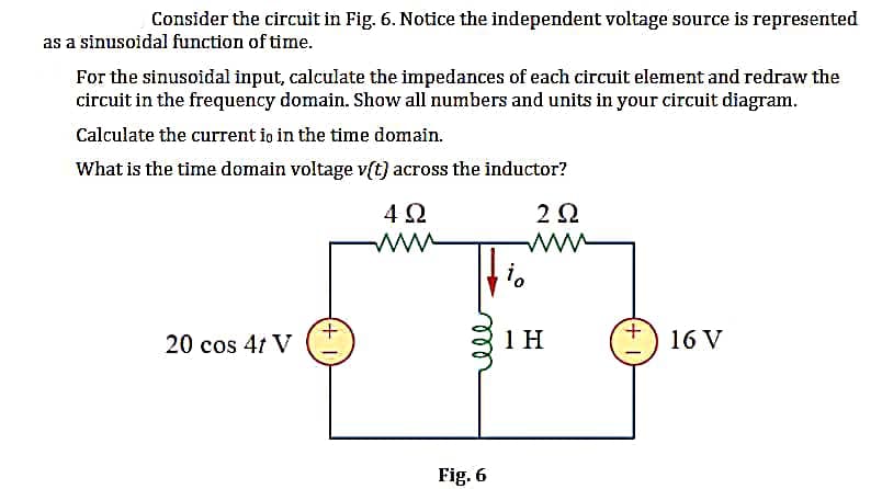 Consider the circuit in Fig. 6. Notice the independent voltage source is represented
as a sinusoidal function of time.
For the sinusoidal input, calculate the impedances of each circuit element and redraw the
circuit in the frequency domain. Show all numbers and units in your circuit diagram.
Calculate the current io in the time domain.
What is the time domain voltage v(t) across the inductor?
202
20 cos 4t V
+
4Ω
www
Fig. 6
io
1 H
16 V