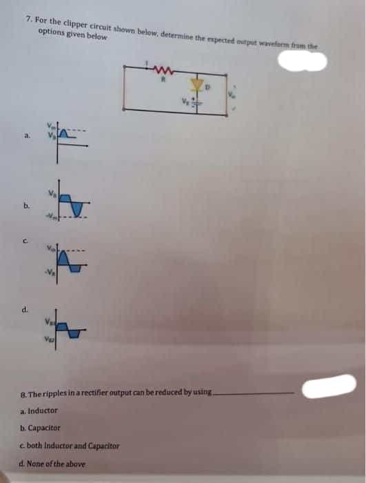 7. For the clipper circuit shown below, determine the expected output waveform from the
options given below
N₂
8. The ripples in a rectifier output can be reduced by using..
a. Inductor
b. Capacitor
e both Inductor and Capacitor
d. None of the above