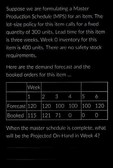Suppose we are formulating a Master
Production Schedule (MPS) for an item. The
lot-size policy for this item calls for a fixed
quantity of 300 units. Lead time for this item
is three weeks. Week O inventory for this
item is 400 units. There are no safety stock
requirements.
Here are the demand forecast and the
booked orders for this item....
Week
1
2 3 4
5 6
Forecast 120 120 100 100 100 120
Booked 115 121 71 0 0 0
When the master schedule is complete. what
will be the Projected On-Hand in Week 4?