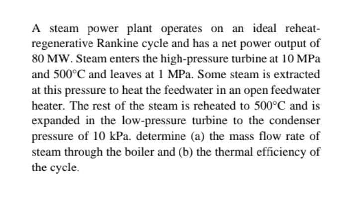 A steam power plant operates on an ideal reheat-
regenerative Rankine cycle and has a net power output of
80 MW. Steam enters the high-pressure turbine at 10 MPa
and 500°C and leaves at 1 MPa. Some steam is extracted
at this pressure to heat the feedwater in an open feedwater
heater. The rest of the steam is reheated to 500°C and is
expanded in the low-pressure turbine to the condenser
pressure of 10 kPa. determine (a) the mass flow rate of
steam through the boiler and (b) the thermal efficiency of
the cycle.
