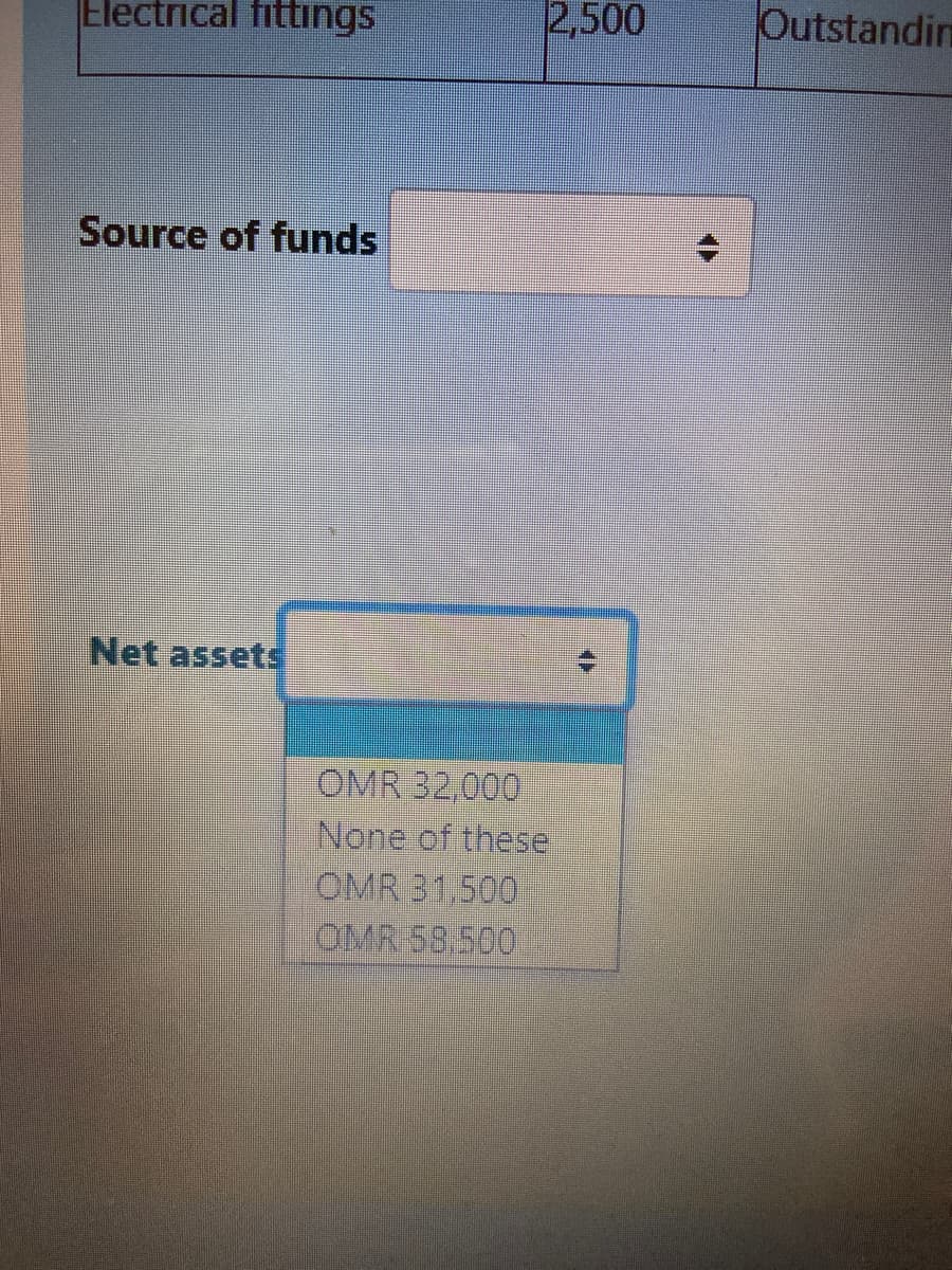 Electrical fittings
2,500
Outstandin
Source of funds
Net assets
OMR 32,000
None of these
OMR 31,500
OMR 58.500
