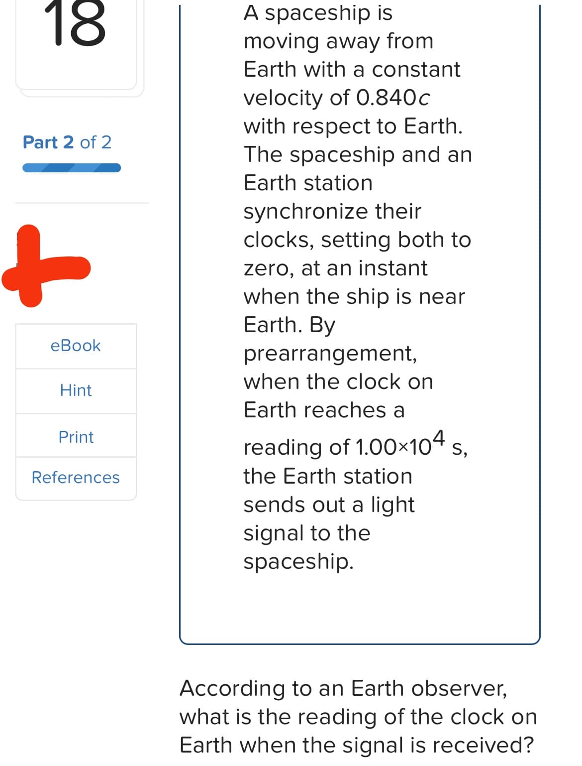 18
Part 2 of 2
+
eBook
Hint
Print
References
A spaceship is
moving away from
Earth with a constant
velocity of 0.840c
with respect to Earth.
The spaceship and an
Earth station
synchronize their
clocks, setting both to
zero, at an instant
when the ship is near
Earth. By
prearrangement,
when the clock on
Earth reaches a
reading of 1.00×104 S,
the Earth station
sends out a light
signal to the
spaceship.
According to an Earth observer,
what is the reading of the clock on
Earth when the signal is received?