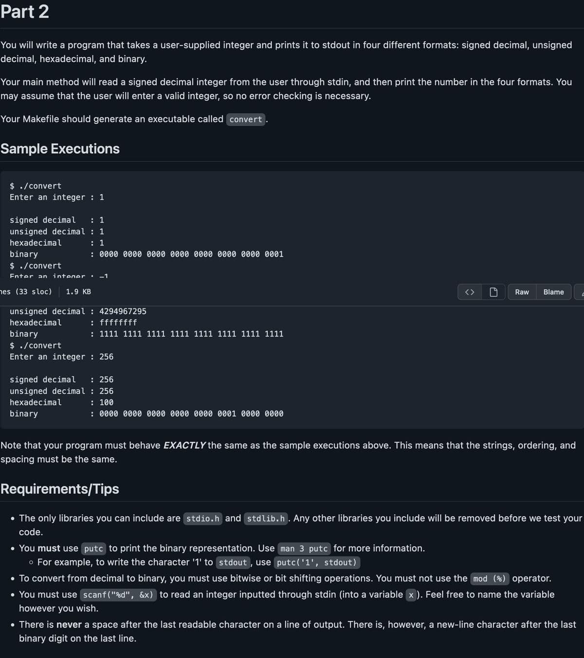 Part 2
You will write a program that takes a user-supplied integer and prints it to stdout in four different formats: signed decimal, unsigned
decimal, hexadecimal, and binary.
Your main method will read a signed decimal integer from the user through stdin, and then print the number in the four formats. You
may assume that the user will enter a valid integer, so no error checking is necessary.
Your Makefile should generate an executable called convert
Sample Executions
$ ./convert
Enter an integer : 1
signed decimal : 1
unsigned decimal: 1
hexadecimal
: 1
binary
: 0000 0000 0000 0000 0000 0000 0000 0001
$ ./convert
Enter an integer. -1
nes (33 sloc) 1.9 KB
unsigned decimal: 4294967295
hexadecimal
: ffffffff
: 1111 1111 1111 1111 1111 1111 1111 1111
binary
$ ./convert
Enter an integer : 256
signed decimal : 256
unsigned decimal: 256
hexadecimal
binary
: 100
: 0000 0000 0000 00 000 0001 000 0000
Raw Blame
• You must use putc to print the binary representation. Use man 3 putc for more information.
o For example, to write the character '1' to stdout, use putc('1', stdout)
Note that your program must behave EXACTLY the same as the sample executions above. This means that the strings, ordering, and
spacing must be the same.
Requirements/Tips
• The only libraries you can include are stdio.h and stdlib.h. Any other libraries you include will be removed before we test your
code.
• To convert from decimal to binary, you must use bitwise or bit shifting operations. You must not use the mod (%) operator.
• You must use scanf("%d", &x) to read an integer inputted through stdin (into a variable x). Feel free to name the variable
however you wish.
C
• There is never a space after the last readable character on a line of output. There is, however, a new-line character after the last
binary digit on the last line.