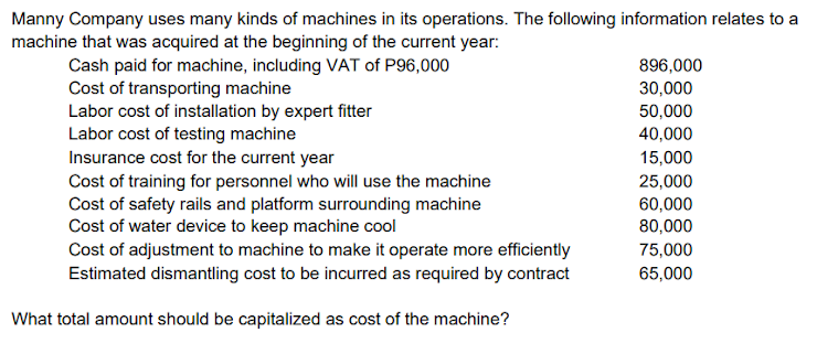 Manny Company uses many kinds of machines in its operations. The following information relates to a
machine that was acquired at the beginning of the current year:
Cash paid for machine, including VAT of P96,000
Cost of transporting machine
Labor cost of installation by expert fitter
Labor cost of testing machine
Insurance cost for the current year
Cost of training for personnel who will use the machine
Cost of safety rails and platform surrounding machine
Cost of water device to keep machine cool
Cost of adjustment to machine to make it operate more efficiently
Estimated dismantling cost to be incurred as required by contract
896,000
30,000
50,000
40,000
15,000
25,000
60,000
80,000
75,000
65,000
What total amount should be capitalized as cost of the machine?
