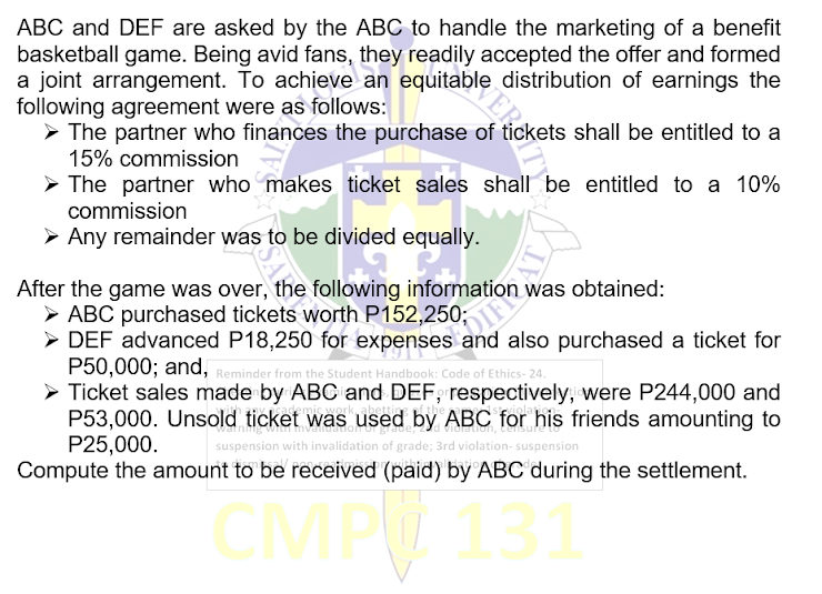 ABC and DEF are asked by the ABC to handle the marketing of a benefit
basketball game. Being avid fans, they readily accepted the offer and formed
a joint arrangement. To achieve an equitable distribution of earnings the
following agreement were as follows:
➤ The partner who finances the purchase of tickets shall be entitled to a
15% commission
The partner who makes ticket sales shall be entitled to a 10%
commission
➤ Any remainder was to be divided equally.
After the game was over, the following
► ABC purchased tickets worth
► DEF
P152,250;
advanced P18,250 for expenses and also purchased a ticket for
P50,000; and, Reminder from the Student Handbook: Code of Ethics-24.
> Ticket sales made by ABC and DEF, respectively, were P244,000 and
DEF advanced P18,250
for was
obtained:
P53,000. Unsold ticket was used by ABC for his friends amounting to
P25,000.
suspension with invalidation of grade; 3rd violation- suspension
Compute the amount to be received (paid) by ABC during the settlement.
CMP 131