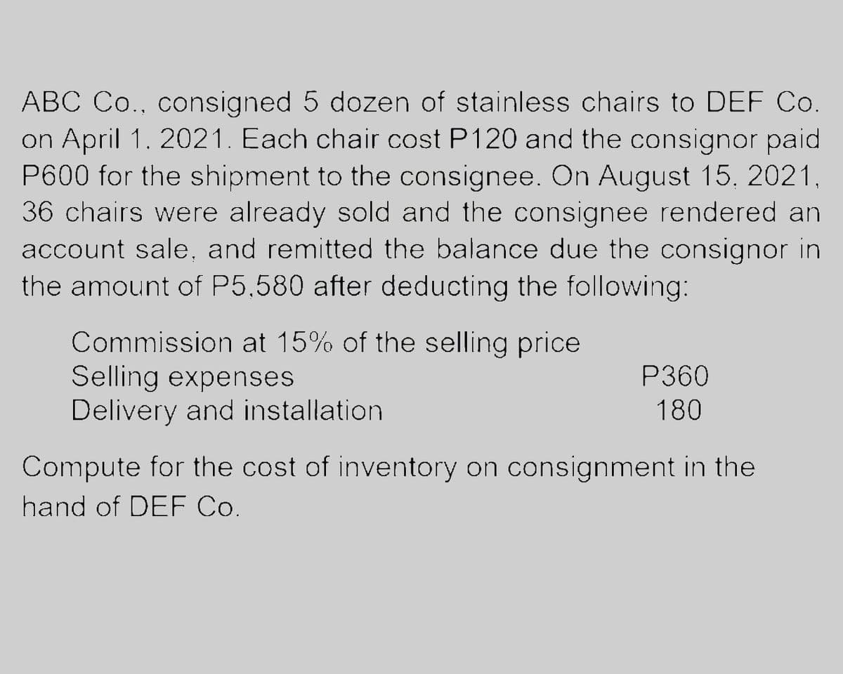 ABC Co., consigned 5 dozen of stainless chairs to DEF Co.
on April 1. 2021. Each chair cost P120 and the consignor paid
P600 for the shipment to the consignee. On August 15, 2021,
36 chairs were already sold and the consignee rendered an
account sale, and remitted the balance due the consignor in
the amount of P5,580 after deducting the following:
Commission at 15% of the selling price
Selling expenses
Delivery and installation.
P360
180
Compute for the cost of inventory on consignment in the
hand of DEF Co.