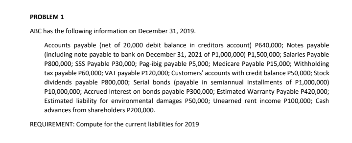 PROBLEM 1
ABC has the following information on December 31, 2019.
Accounts payable (net of 20,000 debit balance in creditors account) P640,000; Notes payable
(including note payable to bank on December 31, 2021 of P1,000,000) P1,500,000; Salaries Payable
P800,000; SSS Payable P30,000; Pag-ibig payable P5,000; Medicare Payable P15,000; Withholding
tax payable P60,000; VAT payable P120,000; Customers' accounts with credit balance P50,000; Stock
dividends payable P800,000; Serial bonds (payable in semiannual installments of P1,000,000)
P10,000,000; Accrued Interest on bonds payable P300,000; Estimated Warranty Payable P420,000;
Estimated liability for environmental damages P50,000; Unearned rent income P100,000; Cash
advances from shareholders P200,000.
REQUIREMENT: Compute for the current liabilities for 2019