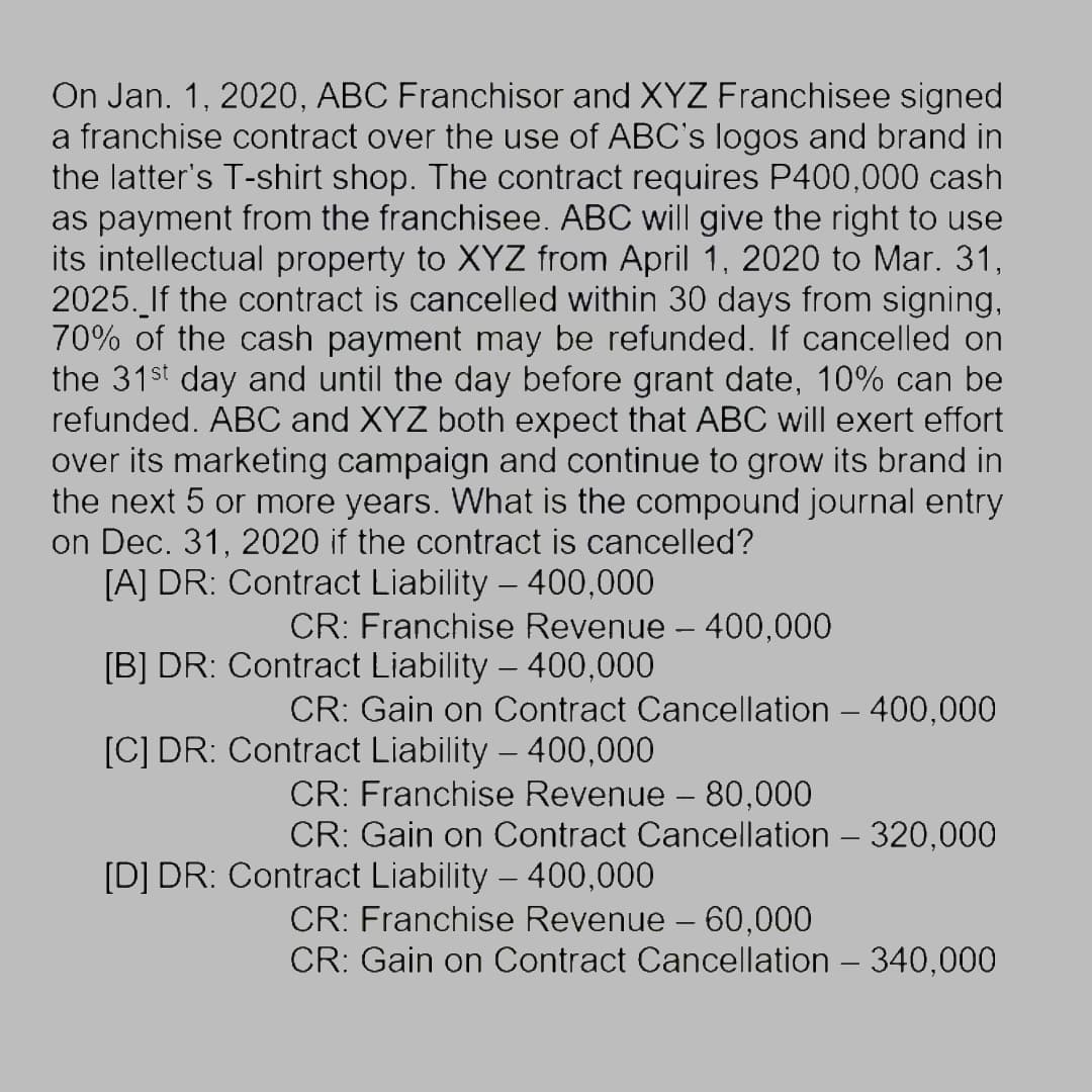 On Jan. 1, 2020, ABC Franchisor and XYZ Franchisee signed
a franchise contract over the use of ABC's logos and brand in
the latter's T-shirt shop. The contract requires P400,000 cash
as payment from the franchisee. ABC will give the right to use
its intellectual property to XYZ from April 1, 2020 to Mar. 31,
2025. If the contract is cancelled within 30 days from signing,
70% of the cash payment may be refunded. If cancelled on
the 31st day and until the day before grant date, 10% can be
refunded. ABC and XYZ both expect that ABC will exert effort
over its marketing campaign and continue to grow its brand in
the next 5 or more years. What is the compound journal entry
on Dec. 31, 2020 if the contract is cancelled?
[A] DR: Contract Liability – 400,000
CR: Franchise Revenue - 400,000
Contract Liability – 400,000
[B] DR:
CR: Gain on Contract Cancellation – 400,000
[C] DR: Contract Liability – 400,000
CR: Franchise Revenue - 80,000
CR: Gain on Contract Cancellation - 320,000
[D] DR: Contract Liability – 400,000
CR: Franchise Revenue - 60,000
CR: Gain on Contract Cancellation - 340,000