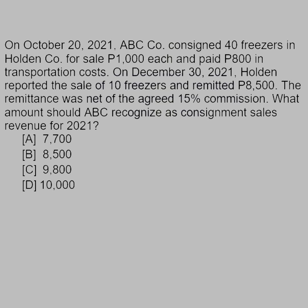 On October 20, 2021, ABC Co. consigned 40 freezers in
Holden Co. for sale P1,000 each and paid P800 in
transportation costs. On December 30, 2021, Holden
reported the sale of 10 freezers and remitted P8,500. The
remittance was net of the agreed 15% commission. What
amount should ABC recognize as consignment sales
revenue for 2021?
[A] 7,700
[B] 8,500
[C] 9,800
[D] 10,000