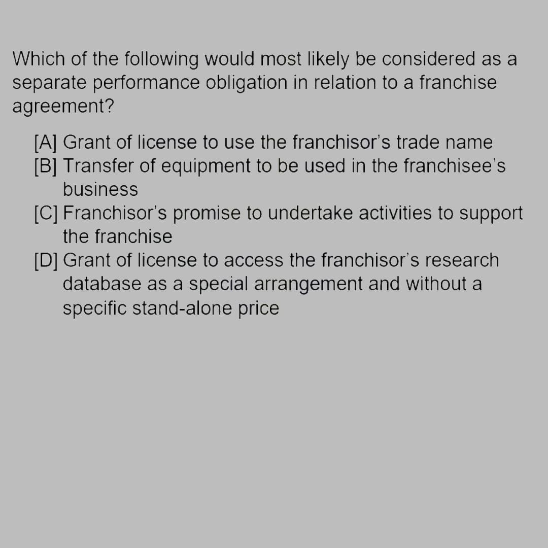 Which of the following would most likely be considered as a
separate performance obligation in relation to a franchise.
agreement?
[A] Grant of license to use the franchisor's trade name
[B] Transfer of equipment to be used in the franchisee's
business
[C] Franchisor's promise to undertake activities to support
the franchise
[D] Grant of license to access the franchisor's research
database as a special arrangement and without a
specific stand-alone price