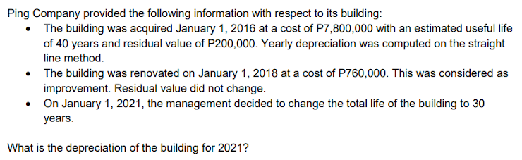 Ping Company provided the following information with respect to its building:
The building was acquired January 1, 2016 at a cost of P7,800,000 with an estimated useful life
of 40 years and residual value of P200,000. Yearly depreciation was computed on the straight
line method.
The building was renovated on January 1, 2018 at a cost of P760,000. This was considered as
improvement. Residual value did not change.
• On January 1, 2021, the management decided to change the total life of the building to 30
years.
What is the depreciation of the building for 2021?
