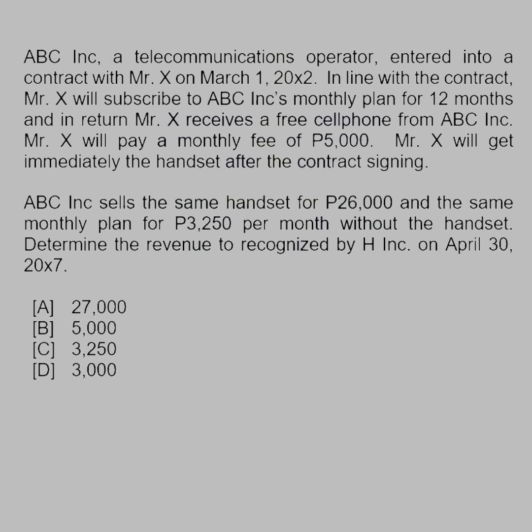 ABC Inc, a telecommunications operator, entered into a
contract with Mr. X on March 1, 20x2. In line with the contract,
Mr. X will subscribe to ABC Inc's monthly plan for 12 months
and in return Mr. X receives a free cellphone from ABC Inc.
Mr. X will pay a monthly fee of P5,000. Mr. X will get
immediately the handset after the contract signing.
ABC Inc sells the same handset for P26,000 and the same
monthly plan for P3,250 per month without the handset.
Determine the revenue to recognized by H Inc. on April 30,
20x7.
[A] 27,000
[B] 5,000
[C] 3,250
[D] 3,000