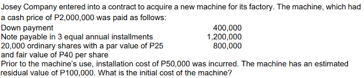Josey Company entered into a contract to acquire a new machine for its factory. The machine, which had
a cash price of P2,000,000 was paid as follows:
Down payment
Note payable in 3 equal annual installments
20,000 ordinary shares with a par value of P25
and fair value of P40 per share
Prior to the machine's use, installation cost of P50,000 was incurred. The machine has an estimated
residual value of P100,000. What is the initial cost of the machine?
400,000
1,200,000
800,000
