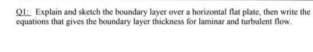 Ql: Explain and sketch the boundary layer over a horizontal flat plate, then write the
equations that gives the boundary layer thickness for laminar and turbulent flow.
