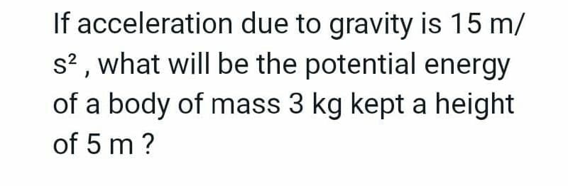 If acceleration due to gravity is 15 m/
s? , what will be the potential energy
of a body of mass 3 kg kept a height
of 5 m ?
