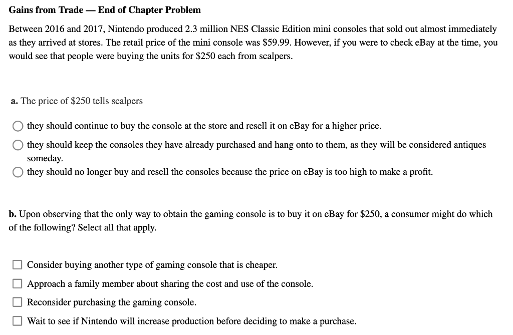 Gains from Trade - End of Chapter Problem
Between 2016 and 2017, Nintendo produced 2.3 million NES Classic Edition mini consoles that sold out almost immediately
as they arrived at stores. The retail price of the mini console was $59.99. However, if you were to check eBay at the time, you
would see that people were buying the units for $250 each from scalpers.
a. The price of $250 tells scalpers
O they should continue to buy the console at the store and resell it on eBay for a higher price.
they should keep the consoles they have already purchased and hang onto to them, as they will be considered antiques
someday.
they should no longer buy and resell the consoles because the price on eBay is too high to make a profit.
b. Upon observing that the only way to obtain the gaming console is to buy it on eBay for $250, a consumer might do which
of the following? Select all that apply.
Consider buying another type of gaming console that is cheaper.
Approach a family member about sharing the cost and use of the console.
Reconsider purchasing the gaming console.
Wait to see if Nintendo will increase production before deciding to make a purchase.