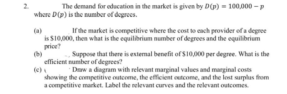 2.
The demand for education in the market is given by D (p) = 100,000 p
where D (p) is the number of degrees.
(a)
If the market is competitive where the cost to each provider of a degree
is $10,000, then what is the equilibrium number of degrees and the equilibrium
price?
(b)
Suppose that there is external benefit of $10,000 per degree. What is the
efficient number of degrees?
(c) (
Draw a diagram with relevant marginal values and marginal costs
showing the competitive outcome, the efficient outcome, and the lost surplus from
a competitive market. Label the relevant curves and the relevant outcomes.