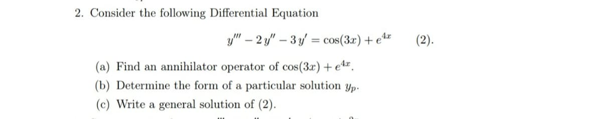 2. Consider the following Differential Equation
y" – 2 y" – 3 y = cos(3r) + e4w
(2).
(a) Find an annihilator operator of cos(3x)+ e4.
(b) Determine the form of a particular solution yp.
(c) Write a general solution of (2).
