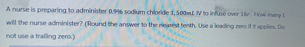 A nurse is preparing to administer 0.9% sodium chloride 1, 500mL IV to infuse over 1hr. How many [
will the nurse administer? (Round the answer to the nearest tenth. Use a leading zero if it applies. Do
not use a trailing zero.)