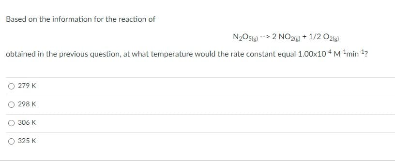 Based on the information for the reaction of
N2O5(e) --> 2 NO2(g) + 1/2 O2(g)
obtained in the previous question, at what temperature would the rate constant equal 1.00x104 M-min1?
O 279 K
298 K
306 K
325 K
