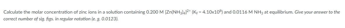 Calculate the molar concentration of zinc ions in a solution containing 0.200 M [Zn(NH3)4]2+ (K¢ = 4.10x10°) and 0.0116 M NH3 at equilibrium. Give your answer to the
correct number of sig. figs. in regular notation (e. g. 0.0123).
