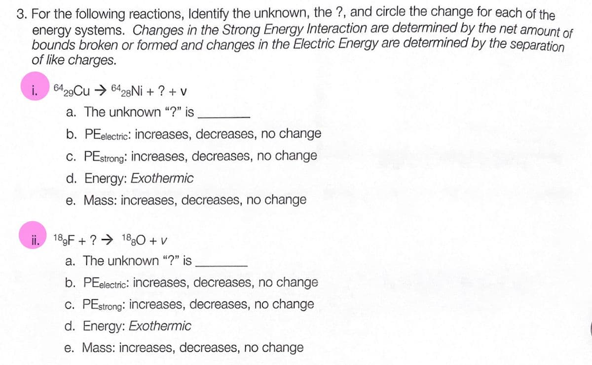 3. For the following reactions, ldentify the unknown, the ?, and circle the change for each of the
energy systems. Changes in the Strong Energy Interaction are determined by the net amount of
bounds broken or formed and changes in the Electric Energy are determined by the separation
of like charges.
i. 6429Cu → 6428NI + ? + V
a. The unknown "?" is
b. PEelectric: increases, decreases, no change
c. PEstrong: increases, decreases, no change
d. Energy: Exothermic
e. Mass: increases, decreases, no change
ii. 189F + ? → 1830 + v
a. The unknown "?" is
b. PEelectric: increases, decreases, no change
c. PEstrong: increases, decreases, no change
d. Energy: Exothermic
e. Mass: increases, decreases, no change
