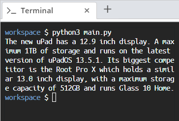 > Terminal
X
+
workspace $ python3 main.py
The new upad has a 12.9 inch display. A max
imum 1TB of storage and runs on the latest
version of uPadOS 13.5.1. Its biggest compe
titor is the Root Pro X which holds a simil
ar 13.0 inch display, with a maximum storag
e capacity of 512GB and runs Glass 10 Home.
workspace $