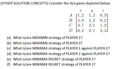 (OTHER SOLUTION CONCEPTS) Consider the 4x3 game depicted below.
А [1,2 1,2 0,37
B 4,0 1,3 0,2
с 13,1 2,1 1,2
D Lo, 2 0,1 2,4]
(a) What is/are MAXIMIN strategy of PLAYER 1?
(b) What is/are MAXIMIN strategy of PLAYER 2?
(c) What is/are MINIMAX strategy of PLAYER 1 against PLAYER 2?
(d) What is/are MINIMAX strategy of PLAYER 2 against PLAYER 1?
(e) What is/are MINIMAX REGRET strategy of PLAYER 1?
(f) What is/are MINIMAX REGRET strategy of PLAYER 2?
