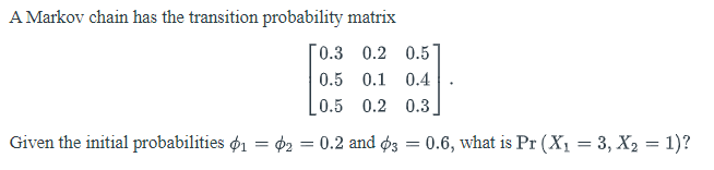 A Markov chain has the transition probability matrix
0.3 0.2 0.5
0.5 0.1 0.4
[0.5 0.2 0.3
Given the initial probabilities o1 = ¢2 = 0.2 and ø3
0.6, what is Pr (Xı = 3, X2 = 1)?
%3D
