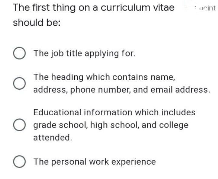 The first thing on a curriculum vitae
should be:
O
Cucint
The job title applying for.
The heading which contains name,
address, phone number, and email address.
Educational information which includes
Ograde school, high school, and college
attended.
O The personal work experience