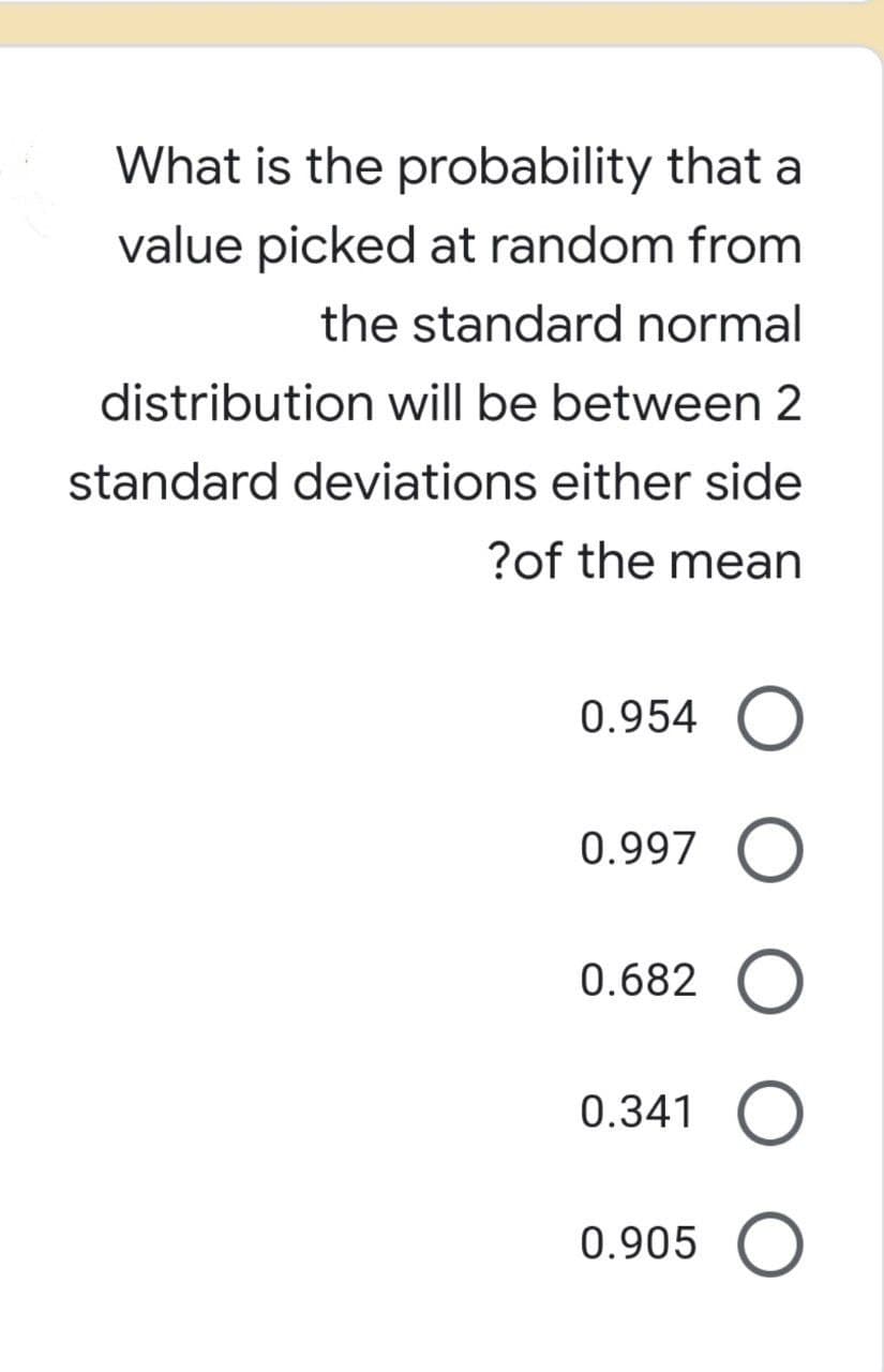 What is the probability that a
value picked at random from
the standard normal
distribution will be between 2
standard deviations either side
?of the mean
0.954 O
0.997 O
0.682 O
0.341 O
0.905 O