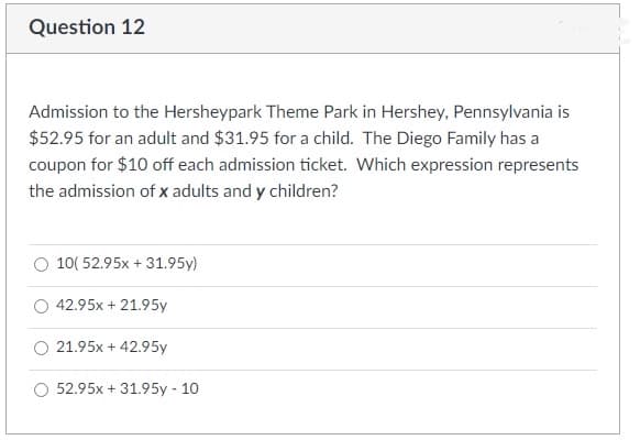 Question 12
Admission to the Hersheypark Theme Park in Hershey, Pennsylvania is
$52.95 for an adult and $31.95 for a child. The Diego Family has a
coupon for $10 off each admission ticket. Which expression represents
the admission of x adults and y children?
10( 52.95x + 31.95y)
42.95x + 21.95y
O 21.95x + 42.95y
52.95x + 31.95y - 10
