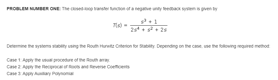 PROBLEM NUMBER ONE: The closed-loop transfer function of a negative unity feedback system is given by
S³+1
T(s)
=
254 + s² + 2s
Determine the systems stability using the Routh Hurwitz Criterion for Stability. Depending on the case, use the following required method:
Case 1: Apply the usual procedure of the Routh array.
Case 2: Apply the Reciprocal of Roots and Reverse Coefficients
Case 3: Apply Auxiliary Polynomial