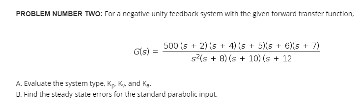 PROBLEM NUMBER TWO: For a negative unity feedback system with the given forward transfer function,
G(s) =
500 (s + 2) (s + 4) (s + 5)(s + 6)(s + 7)
s²(s + 8) (s + 10) (s + 12
A. Evaluate the system type, Kp. Ky, and Ka.
B. Find the steady-state errors for the standard parabolic input.