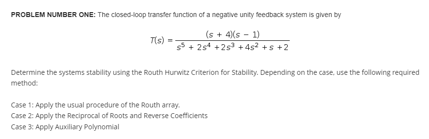 PROBLEM NUMBER ONE: The closed-loop transfer function of a negative unity feedback system is given by
(s + 4)(s − 1)
-
T(s)
=
55 +254 +25³ +4² +5+2
Determine the systems stability using the Routh Hurwitz Criterion for Stability. Depending on the case, use the following required
method:
Case 1: Apply the usual procedure of the Routh array.
Case 2: Apply the Reciprocal of Roots and Reverse Coefficients
Case 3: Apply Auxiliary Polynomial