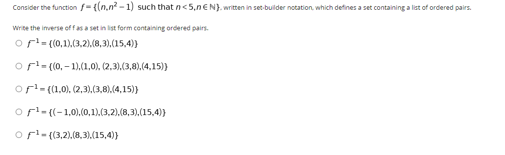Consider the function f= {(n,n² – 1) such that n<5,n€N}, written in set-builder notation, which defines a set containing a list of ordered pairs.
Write the inverse of f as a set in list form containing ordered pairs.
O fl={(0,1),(3,2),(8,3),(15,4)}
O fl={(0,– 1),(1,0), (2,3),(3,8),(4,15)}
ofl={(1,0), (2,3),(3,8),(4,15)}
O fl= {(-1,0),(0,1),(3,2),(8,3),(15,4)}
o fl={(3,2),(8,3),(15,4)}
