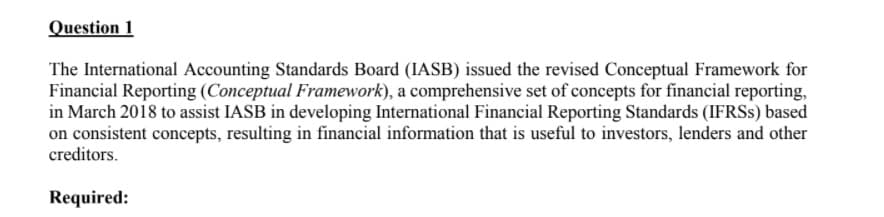 Question 1
The International Accounting Standards Board (IASB) issued the revised Conceptual Framework for
Financial Reporting (Conceptual Framework), a comprehensive set of concepts for financial reporting,
in March 2018 to assist IASB in developing International Financial Reporting Standards (IFRSS) based
on consistent concepts, resulting in financial information that is useful to investors, lenders and other
creditors.
Required:
