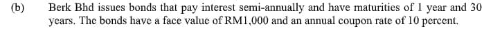 (b)
Berk Bhd issues bonds that pay interest semi-annually and have maturities of 1 year and 30
years. The bonds have a face value of RM1,000 and an annual coupon rate of 10 percent.
