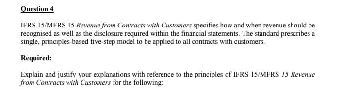 Question 4
IFRS 15/MFRS 15 Revenue from Contracts with Customers specifies how and when revenue should be
recognised as well as the disclosure required within the financial statements. The standard prescribes a
single, principles-based five-step model to be applied to all contracts with customers.
Required:
Explain and justify your explanations with reference to the principles of IFRS 15/MFRS 15 Revenue
from Contracts with Customers for the following:
