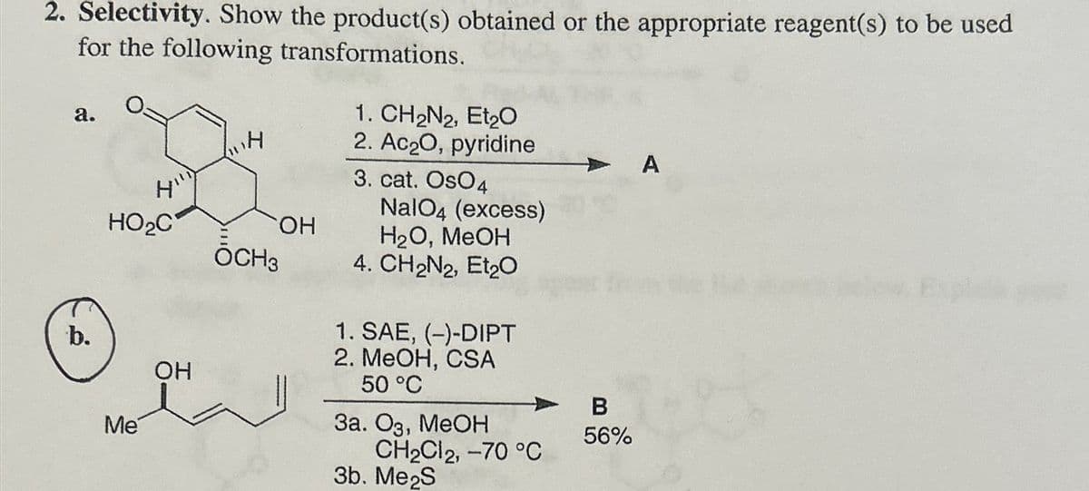 2. Selectivity. Show the product(s) obtained or the appropriate reagent(s) to be used
for the following transformations.
a.
H
Hill
1. CH2N2, Et2O
2. Ac₂O, pyridine
A
HO₂C
ŎCH3
OH
3. cat. OsO4
NalO4 (excess)
H2O, MeOH
4. CH2N2, Et2O
1. SAE, (-)-DIPT
b.
Me
앤
OH
2. MeOH, CSA
50 °C
3a. O3, MeOH
CH2Cl2, -70 °C
3b. Me2S
B
56%