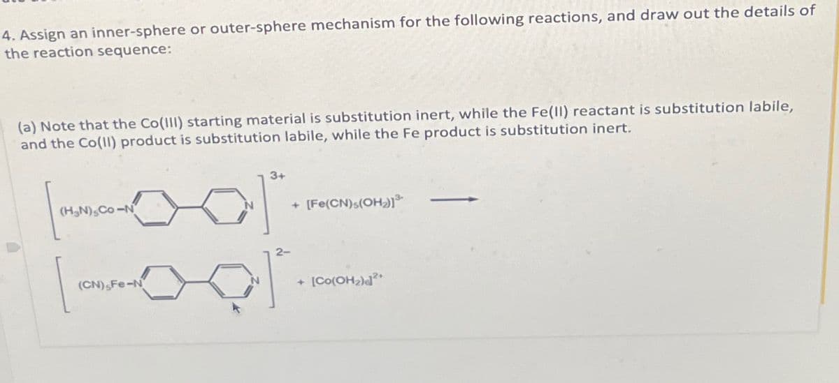 4. Assign an inner-sphere or outer-sphere mechanism for the following reactions, and draw out the details of
the reaction sequence:
(a) Note that the Co(III) starting material is substitution inert, while the Fe(II) reactant is substitution labile,
and the Co(II) product is substitution labile, while the Fe product is substitution inert.
3+
N) Co-N
N
+ [Fe(CN)s(OH)]³
(CN) Fe-N
2-
+
[Co(OH2)2+