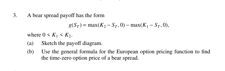3.
A bear spread payoff has the form
g(ST) = max(K₂- ST, 0) - max(K₁ – ST, 0),
where 0 < K₁ < K₂.
(a)
(b)
Sketch the payoff diagram.
Use the general formula for the European option pricing function to find
the time-zero option price of a bear spread.