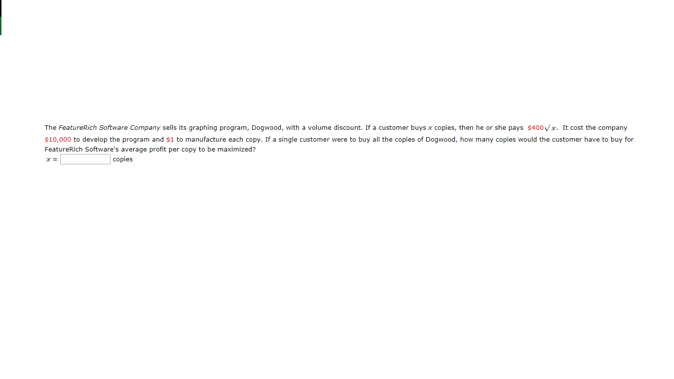 The FeatureRich Software Company sells its graphing program, Dogwood, with a volume discount. If a customer buys x copies, then he or she pays $400 x. It cost the company
$10,000 to develop the program and $1 to manufacture each copy. If a single customer were to buy all the copies of Dogwood, how many copies would the customer have to buy for
FeatureRich Software's average profit per copy to be maximized?
copies
