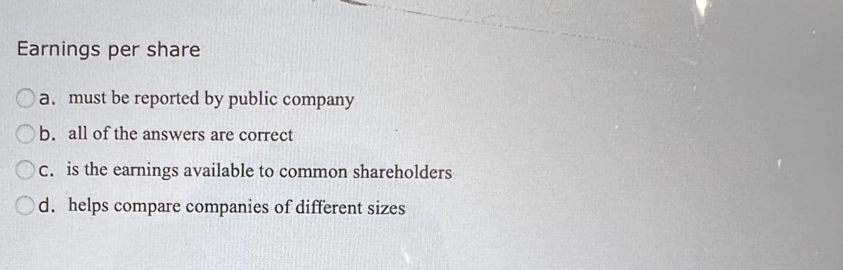 Earnings per share
a, must be reported by public company
Ob. all of the answers are correct
c. is the earnings available to common shareholders
Od. helps compare companies of different sizes