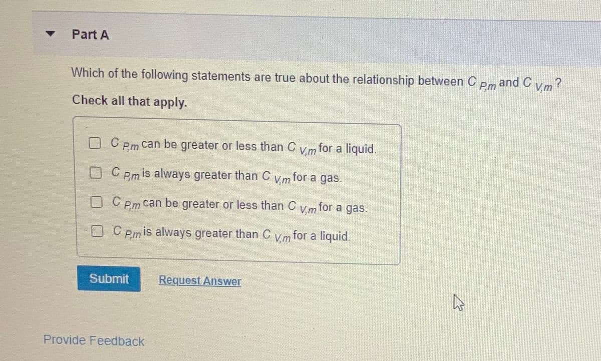 Part A
Which of the following statements are true about the relationship between C
and C
Pm
V,m
Check all that apply.
C Pm can be greater or less than C v m for a liquid.
O C Pmis always greater than C vm for a gas.
Pm can be greater or less than C
Vm for a gas.
O C Pm is always greater than C vm for a liquid.
Submit
Request Answer
Provide Feedback
