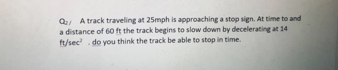 Q2/ A track traveling at 25mph is approaching a stop sign. At time to and
a distance of 60 ft the track begins to slow down by decelerating at 14
ft/sec? .do you think the track be able to stop in time.
