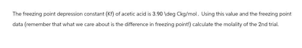 The freezing point depression constant (Kf) of acetic acid is 3.90 \deg Ckg/mol. Using this value and the freezing point
data (remember that what we care about is the difference in freezing point!) calculate the molality of the 2nd trial.